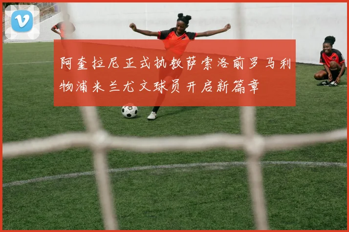 阿奎拉尼正式执教萨索洛前罗马利物浦米兰尤文球员开启新篇章