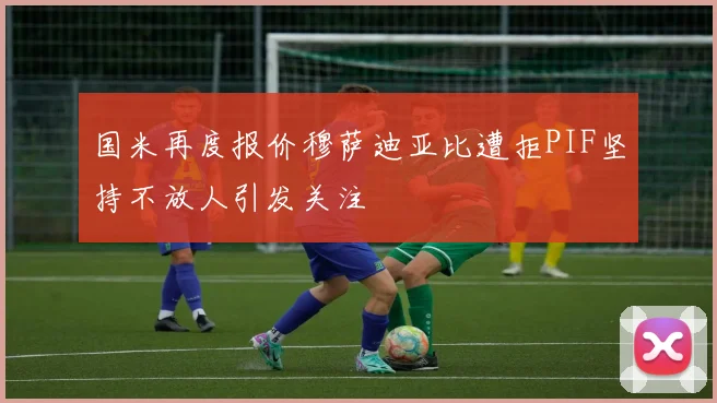 国米再度报价穆萨迪亚比遭拒PIF坚持不放人引发关注