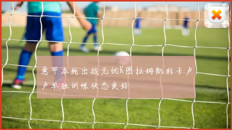 意甲本轮出战无忧K图拉姆凯利卡卢卢单独训练状态良好