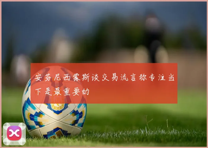 安芬尼西蒙斯谈交易流言称专注当下是最重要的