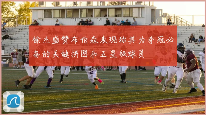 徐杰盛赞布伦森表现称其为夺冠必备的关键拼图和五星级球员