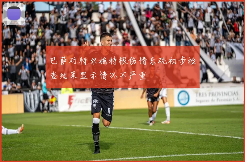 巴萨对特尔施特根伤情乐观初步检查结果显示情况不严重