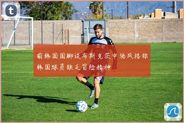 前韩国国脚谈布斯克茨中场风格称韩国球员缺乏冒险精神
