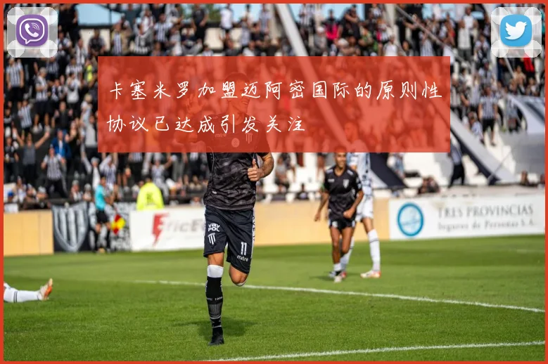 卡塞米罗加盟迈阿密国际的原则性协议已达成引发关注