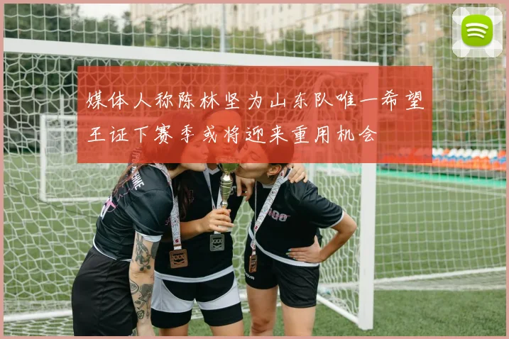 媒体人称陈林坚为山东队唯一希望王证下赛季或将迎来重用机会