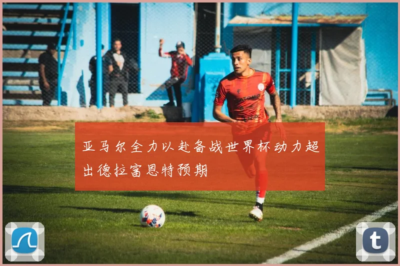 亚马尔全力以赴备战世界杯动力超出德拉富恩特预期