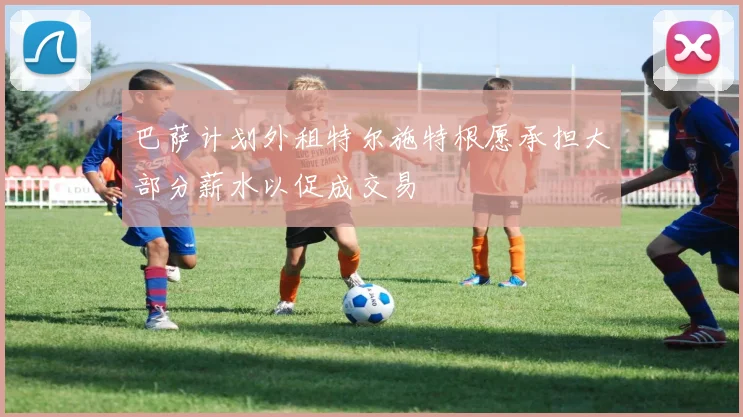 巴萨计划外租特尔施特根愿承担大部分薪水以促成交易