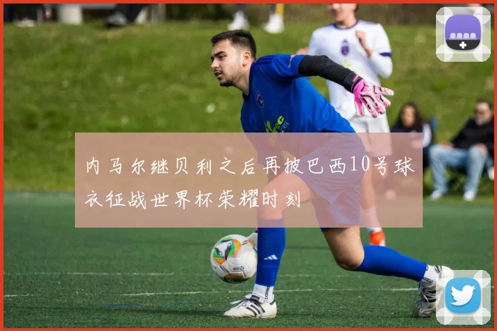 内马尔继贝利之后再披巴西10号球衣征战世界杯荣耀时刻