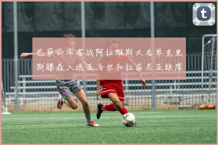 巴萨公布客战阿拉维斯大名单克里斯滕森入选亚马尔和拉菲尼亚缺席