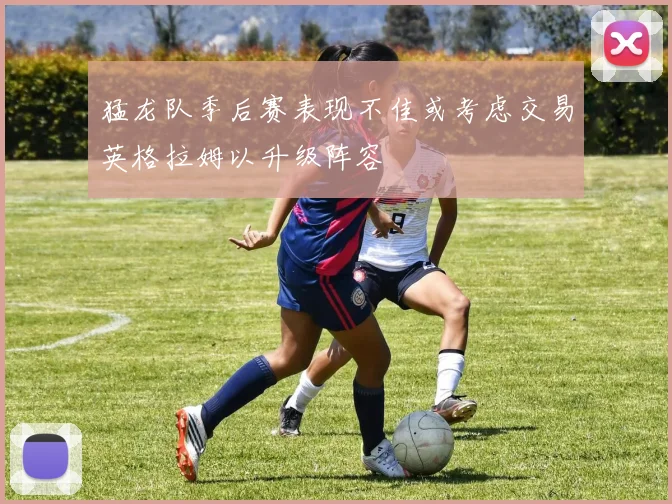 猛龙队季后赛表现不佳或考虑交易英格拉姆以升级阵容