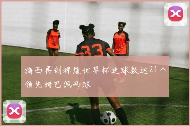 梅西再创辉煌世界杯进球数达21个领先姆巴佩两球