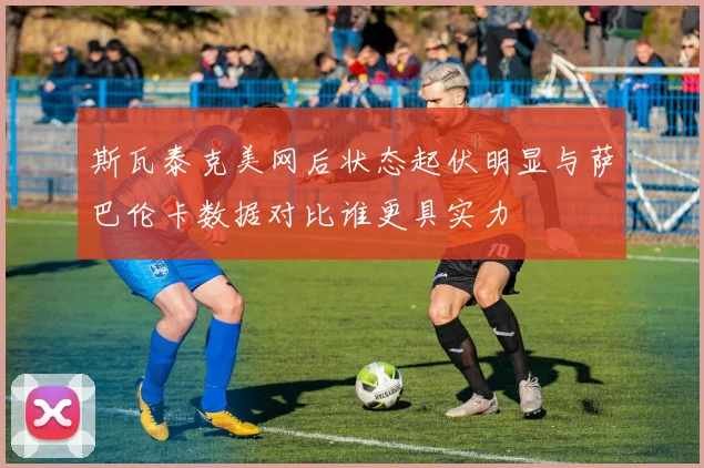斯瓦泰克美网后状态起伏明显与萨巴伦卡数据对比谁更具实力