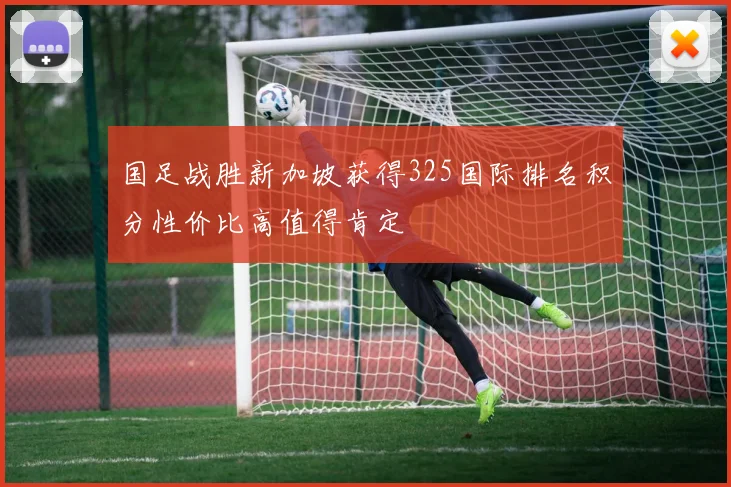 国足战胜新加坡获得325国际排名积分性价比高值得肯定