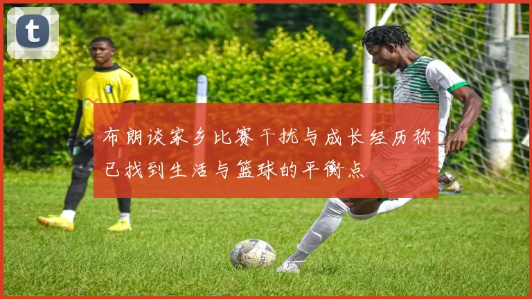 布朗谈家乡比赛干扰与成长经历称已找到生活与篮球的平衡点