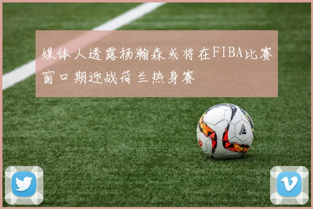 媒体人透露杨瀚森或将在FIBA比赛窗口期迎战荷兰热身赛