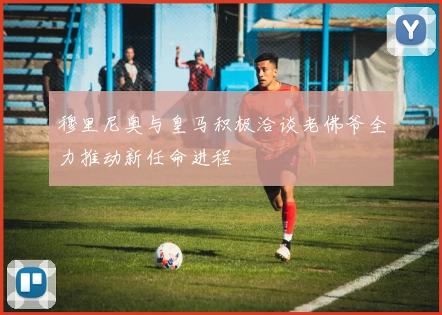 穆里尼奥与皇马积极洽谈老佛爷全力推动新任命进程