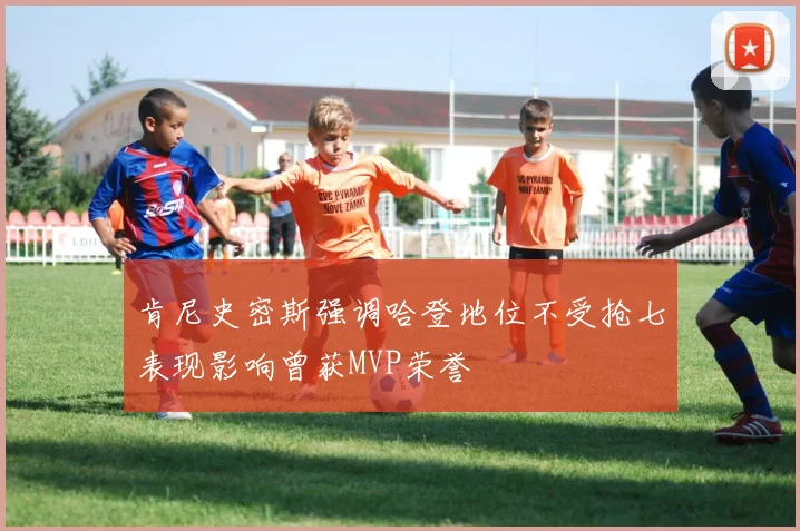 肯尼史密斯强调哈登地位不受抢七表现影响曾获MVP荣誉
