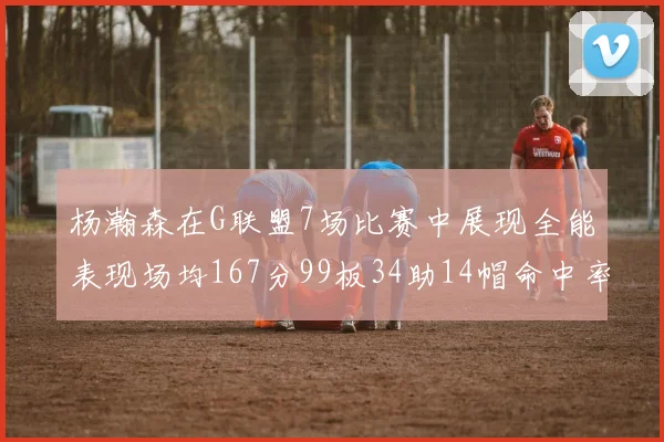 杨瀚森在G联盟7场比赛中展现全能表现场均167分99板34助14帽命中率超五成