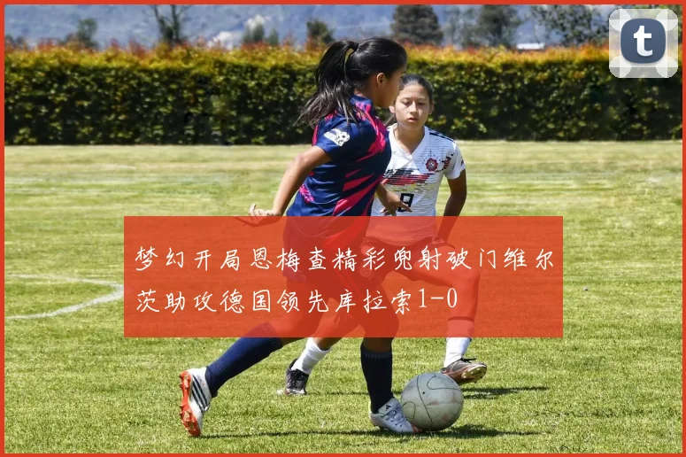 梦幻开局恩梅查精彩兜射破门维尔茨助攻德国领先库拉索1-0