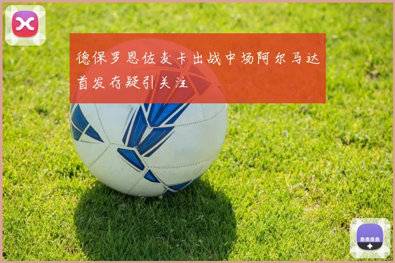 德保罗恩佐麦卡出战中场阿尔马达首发存疑引关注
