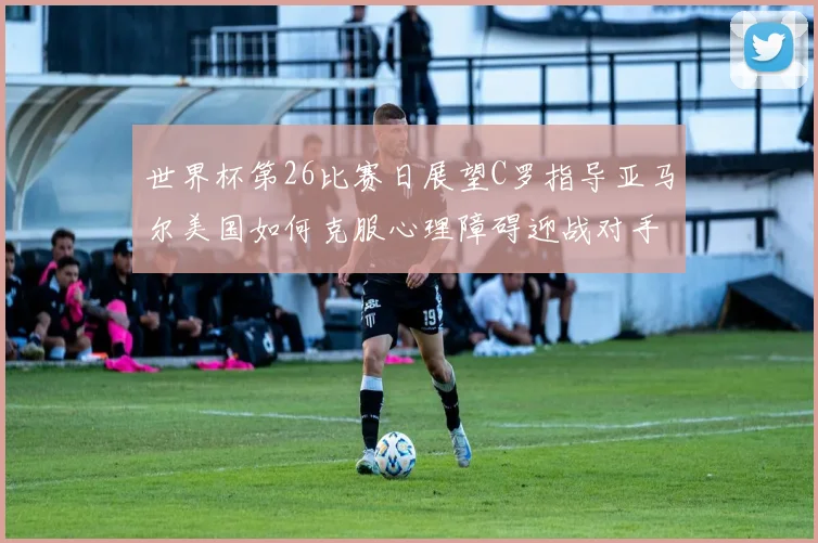 世界杯第26比赛日展望C罗指导亚马尔美国如何克服心理障碍迎战对手