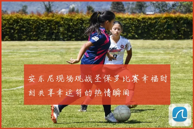 安东尼现场观战圣保罗比赛幸福时刻共享幸运符的热情瞬间
