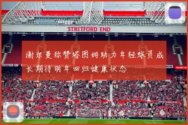 谢尔曼称赞塔图姆助力年轻球员成长期待明年回归健康状态