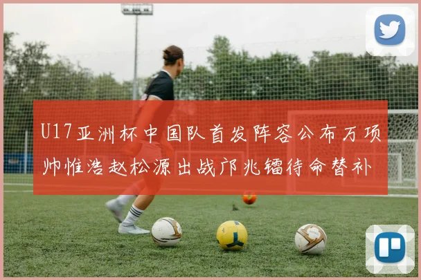 U17亚洲杯中国队首发阵容公布万项帅惟浩赵松源出战邝兆镭待命替补