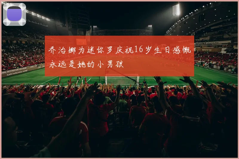 乔治娜为迷你罗庆祝16岁生日感慨永远是她的小男孩