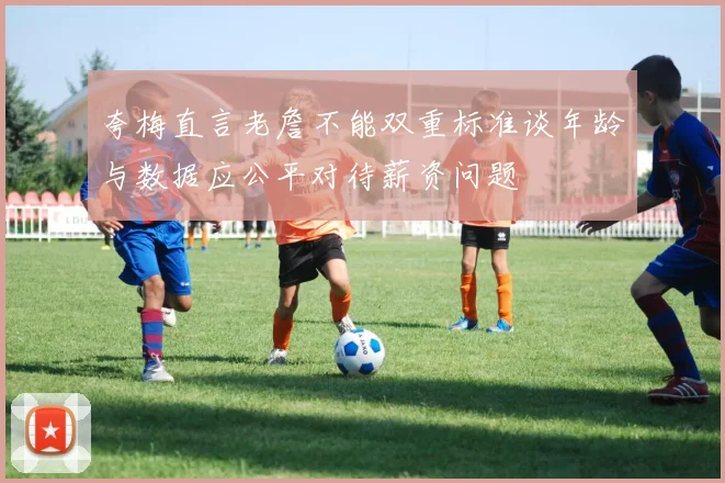 夸梅直言老詹不能双重标准谈年龄与数据应公平对待薪资问题