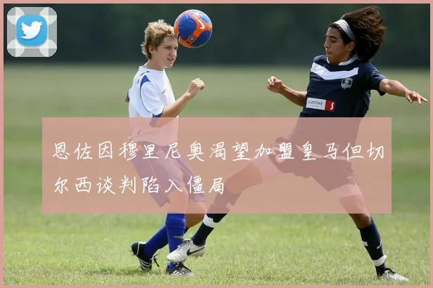 恩佐因穆里尼奥渴望加盟皇马但切尔西谈判陷入僵局