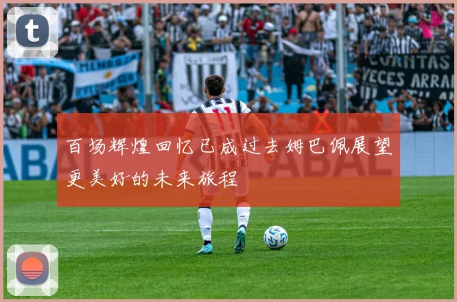 百场辉煌回忆已成过去姆巴佩展望更美好的未来旅程
